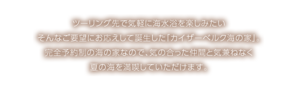 ツーリング先で気軽に海水浴を楽しみたい そんなご要望にお応えして誕生した「カイザーベルク海の家」。完全予約制の海の家なので、気の合った仲間と気兼ねなく夏の海を満喫していただけます。