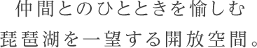 仲間とのひとときを愉しむ琵琶湖を一望する開放空間。