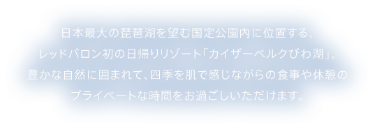 日本最大の琵琶湖を望む国定公園内に位置する、レッドバロン発の日帰りリゾート「カイザーベルクびわ湖」。豊かな自然に囲まれて、四季を肌で感じながらの食事や休憩のプライベートな時間をお過ごしいただけます。