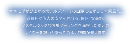 青空に浮かび上がる北アルプス。 その山麓に拡がる日本原風景。道祖神が旅人の安全を見守る、信州・安曇野。 ノスタルジックな信州ツーリングを満喫したあとのライダーを憩いと安らぎの癒し空間が迎えます。