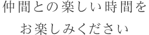 仲間との楽しい時間をお楽しみください