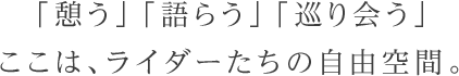 「憩う」「語らう」「巡り会う」ここは、ライダーたちの自由空間。