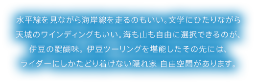 水平線を見ながら海岸線を走るのもいい。文学にひたりながら天城のワインディングもいい。海も山も自由に選択できるのが、伊豆の醍醐味。 伊豆ツーリングを堪能したその先には、ライダーにしかたどり着けない隠れ家 自由空間があります。