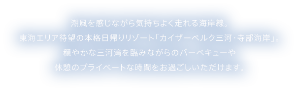 潮風を感じながら気持ちよく走れる海岸線。東海エリア待望の本格日帰りリゾート「カイザーベルク三河・寺部海岸」。穏やかな三河湾を臨みながらのバーベキューや休憩のプライベートな時間をお過ごしいただけます。