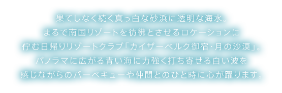 果てしなく続く真っ白な砂浜に透明な海水。まるで南国リゾートを彷彿とさせるロケーションに佇む日帰りリゾートクラブ「カイザーベルク御宿・月の沙漠」。パノラマに広がる青い海に力強く打ち寄せる白い波を感じながらのバーベキューや仲間とのひと時に心が躍ります。